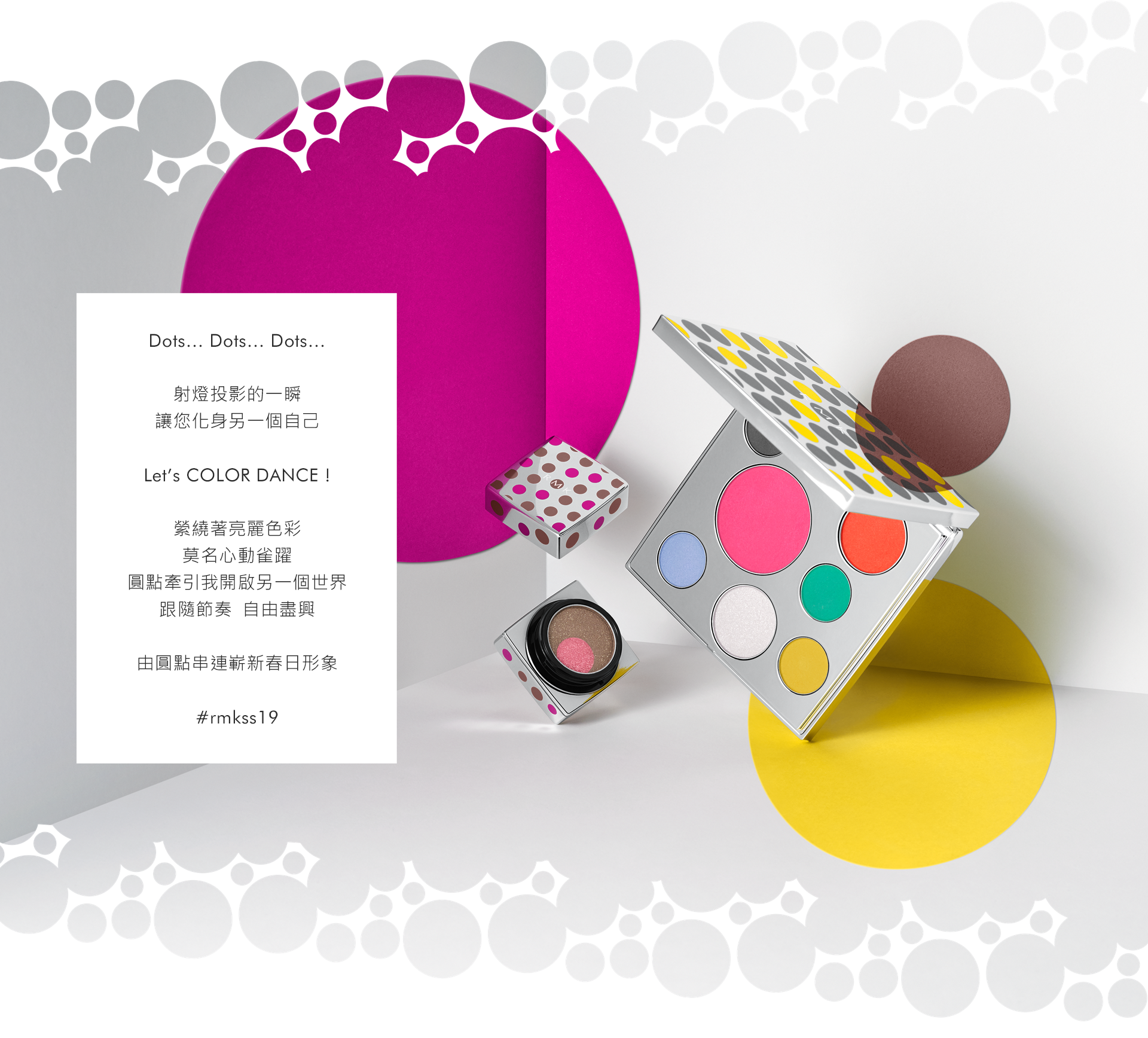 Dot…Dots…Dots… それは、スポットライトに 照らされた瞬間 自分をあざやかに見失う瞬間 Let’s COLOR DANCE ! Popに彩づく自分をイメージして 心は踊り、高鳴る気持ち。 Dotが導くmy another world そのリズムに乗って 自由にはしゃいで。 One Dotから奏でる、新しい春の私。  ＃rmkss19