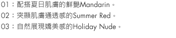 01：Mandarin is a vivid match for summer skin.
02：Summer Red accentuates your skin's clarity.
03：Holiday Nude is natural and sexy.