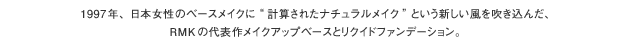 1997年、日本女性のベースメイクに"計算されたナチュラルメイク"という新しい風を吹き込んだ、RMKの代表作メイクアップベースとリクイドファンデーション。