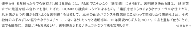 発売から15年経った今でも支持され続ける理由には、RMKでこそかなう「透明感」にあります。透明感を決める鍵は、15年前すでに最適な組み合わせを作り上げた、RUMIKO独自のレシピによるもの。"素肌を感じられるようなナチュラルな仕上がり、肌本来がもつ内側から輝くような透明感"を目指して、成分の配合バランスを徹底的にこだわって完成した代表的な2品。その独特のみずみずしい軽やかなテクスチャー、いきいきとしたツヤと透明感は、15年間変わらず人気NO.1*。2品を重ねて使うことで、誰でも簡単に、素肌よりも素肌らしい、透明感あふれるナチュラルなツヤ肌を実現します。*当社製品中