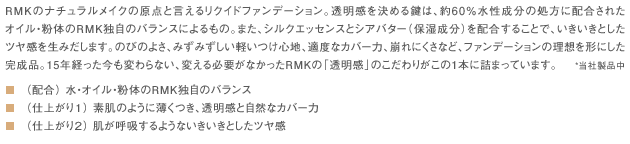 RMKのナチュラルメイクの原点と言えるリクイドファンデーション。透明感を決める鍵は、約60％水性成分の処方に配合されたオイル・粉体のRMK独自のバランスによるもの。また、シルクエッセンスとシアバター（保湿成分）を配合することで、いきいきとしたツヤ感を生みだします。のびのよさ、みずみずしい軽いつけ心地、適度なカバー力、崩れにくさなど、ファンデーションの理想を形にした完成品。15年経った今も変わらない、変える必要がなかったRMKの「透明感」のこだわりがこの1本に詰まっています。*当社製品中■（配合） 水・オイル・粉体のRMK独自のバランス■（仕上がり１） 素肌のように薄くつき、透明感と自然なカバー力■（仕上がり２） 肌が呼吸するようないきいきとしたツヤ感