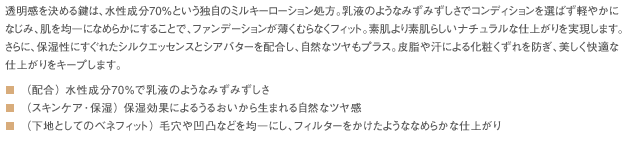 透明感を決める鍵は、水性成分70％という独自のミルキーローション処方。乳液のようなみずみずしさでコンディションを選ばず軽やかになじみ、肌を均一になめらかにすることで、ファンデーションが薄くむらなくフィット。素肌より素肌らしいナチュラルな仕上がりを実現します。さらに、保湿性にすぐれたシルクエッセンスとシアバターを配合し、自然なツヤもプラス。皮脂や汗による化粧くずれを防ぎ、美しく快適な仕上がりをキープします。■（配合） 水性成分70%で乳液のようなみずみずしさ■（スキンケア･保湿） 保湿効果によるうるおいから生まれる自然なツヤ感■（下地としてのベネフィット） 毛穴や凹凸などを均一にし、フィルターをかけたようななめらかな仕上がり