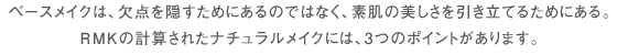 ベースメイクは、欠点を隠すためにあるのではなく、素肌の美しさを引き立てるためにある。RMKの計算されたナチュラルメイクには、3つのポイントがあります。