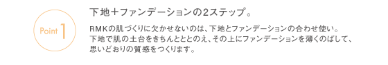 Point1　下地＋ファンデーションの2ステップ。RMKの肌づくりに欠かせないのは、下地とファンデーションの合わせ使い。下地で肌の土台をきちんとととのえ、その上にファンデーションを薄くのばして、思いどおりの質感をつくります。