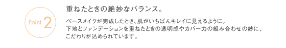 Point2　重ねたときの絶妙なバランス。ベースメイクが完成したとき、肌がいちばんキレイに見えるように。下地とファンデーションを重ねたときの透明感やカバー力の組み合わせの妙に、こだわりが込められています。