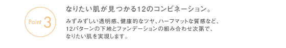 Point3　なりたい肌が見つかる12のコンビネーション。みずみずしい透明感、健康的なツヤ、ハーフマットな質感など、12パターンの下地とファンデーションの組み合わせ次第で、なりたい肌を実現します。